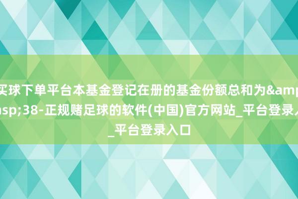 买球下单平台本基金登记在册的基金份额总和为&ensp;38-正规赌足球的软件(中国)官方网站_平台登录入口