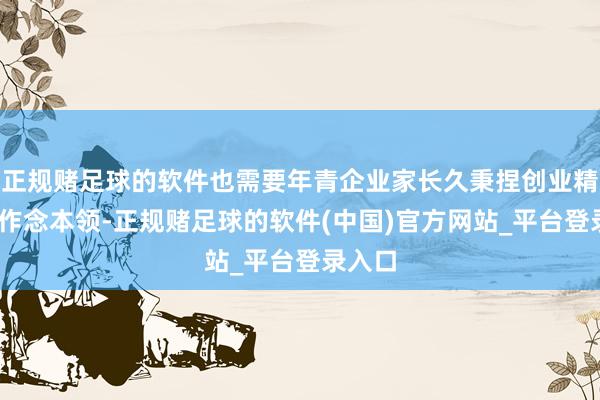 正规赌足球的软件也需要年青企业家长久秉捏创业精神——作念本领-正规赌足球的软件(中国)官方网站_平台登录入口