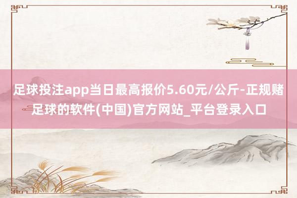 足球投注app当日最高报价5.60元/公斤-正规赌足球的软件(中国)官方网站_平台登录入口