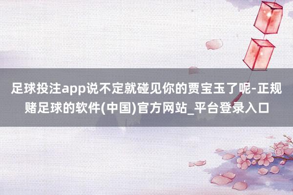 足球投注app说不定就碰见你的贾宝玉了呢-正规赌足球的软件(中国)官方网站_平台登录入口