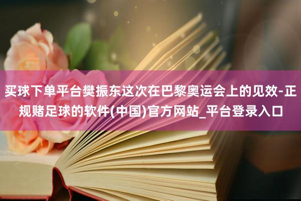 买球下单平台樊振东这次在巴黎奥运会上的见效-正规赌足球的软件(中国)官方网站_平台登录入口