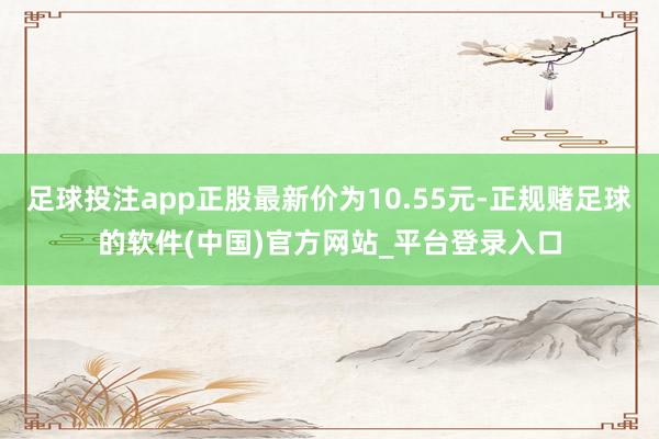 足球投注app正股最新价为10.55元-正规赌足球的软件(中国)官方网站_平台登录入口