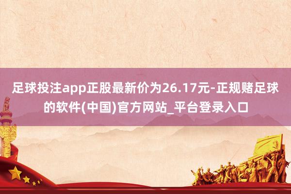 足球投注app正股最新价为26.17元-正规赌足球的软件(中国)官方网站_平台登录入口