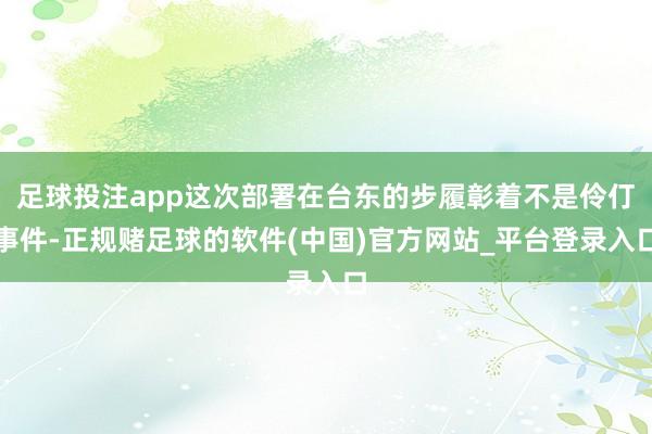 足球投注app这次部署在台东的步履彰着不是伶仃事件-正规赌足球的软件(中国)官方网站_平台登录入口