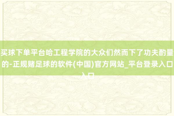 买球下单平台哈工程学院的大众们然而下了功夫酌量的-正规赌足球的软件(中国)官方网站_平台登录入口