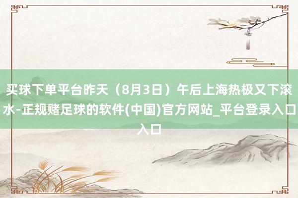 买球下单平台昨天（8月3日）午后上海热极又下滚水-正规赌足球的软件(中国)官方网站_平台登录入口