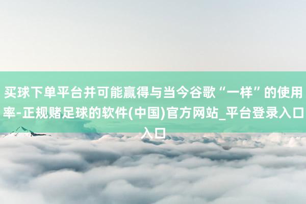 买球下单平台并可能赢得与当今谷歌“一样”的使用率-正规赌足球的软件(中国)官方网站_平台登录入口