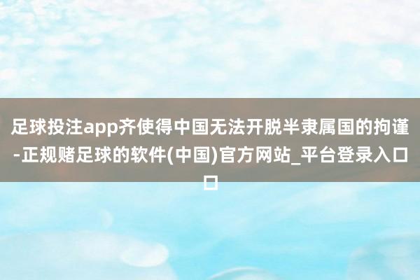 足球投注app齐使得中国无法开脱半隶属国的拘谨-正规赌足球的软件(中国)官方网站_平台登录入口