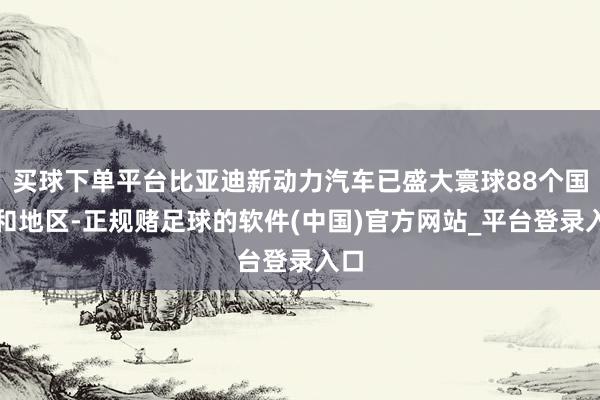 买球下单平台比亚迪新动力汽车已盛大寰球88个国度和地区-正规赌足球的软件(中国)官方网站_平台登录入口