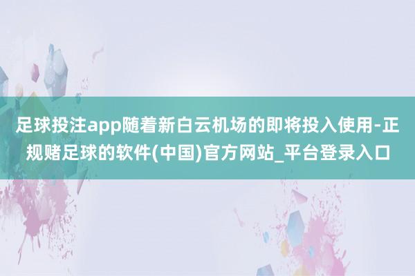 足球投注app随着新白云机场的即将投入使用-正规赌足球的软件(中国)官方网站_平台登录入口