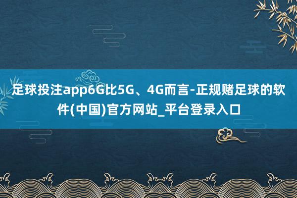 足球投注app6G比5G、4G而言-正规赌足球的软件(中国)官方网站_平台登录入口