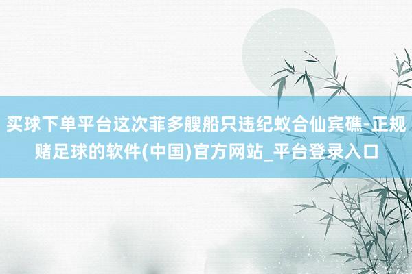 买球下单平台这次菲多艘船只违纪蚁合仙宾礁-正规赌足球的软件(中国)官方网站_平台登录入口