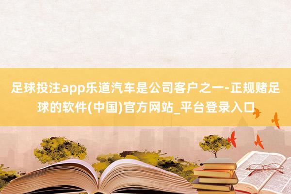 足球投注app乐道汽车是公司客户之一-正规赌足球的软件(中国)官方网站_平台登录入口