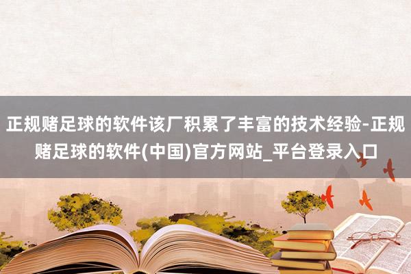 正规赌足球的软件该厂积累了丰富的技术经验-正规赌足球的软件(中国)官方网站_平台登录入口