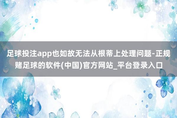 足球投注app也如故无法从根蒂上处理问题-正规赌足球的软件(中国)官方网站_平台登录入口