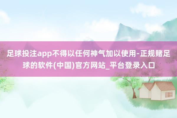 足球投注app不得以任何神气加以使用-正规赌足球的软件(中国)官方网站_平台登录入口