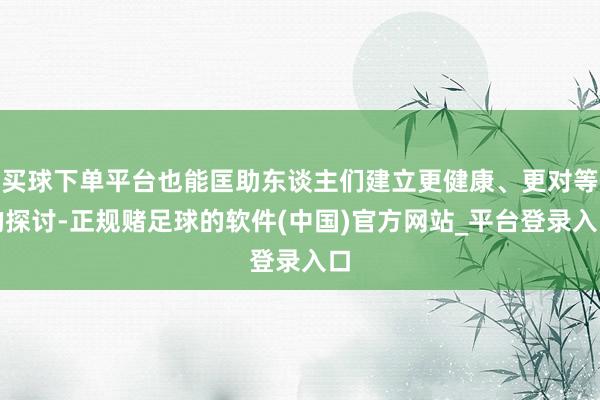 买球下单平台也能匡助东谈主们建立更健康、更对等的探讨-正规赌足球的软件(中国)官方网站_平台登录入口