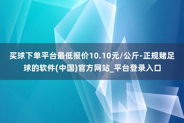 买球下单平台最低报价10.10元/公斤-正规赌足球的软件(中国)官方网站_平台登录入口