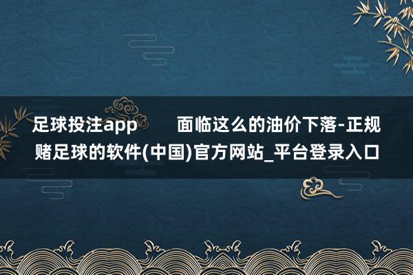 足球投注app        面临这么的油价下落-正规赌足球的软件(中国)官方网站_平台登录入口