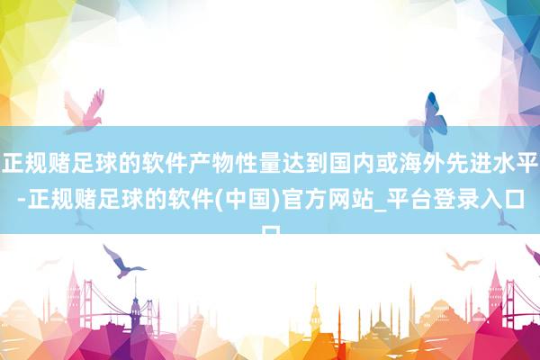 正规赌足球的软件产物性量达到国内或海外先进水平-正规赌足球的软件(中国)官方网站_平台登录入口