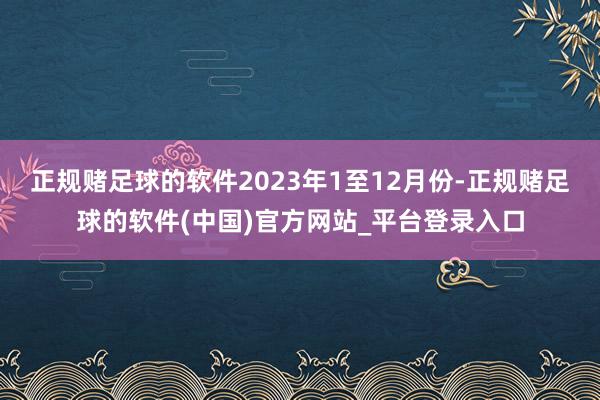 正规赌足球的软件2023年1至12月份-正规赌足球的软件(中国)官方网站_平台登录入口