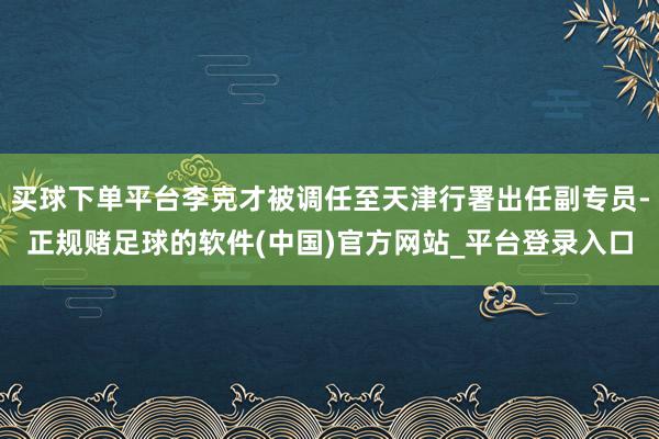 买球下单平台李克才被调任至天津行署出任副专员-正规赌足球的软件(中国)官方网站_平台登录入口