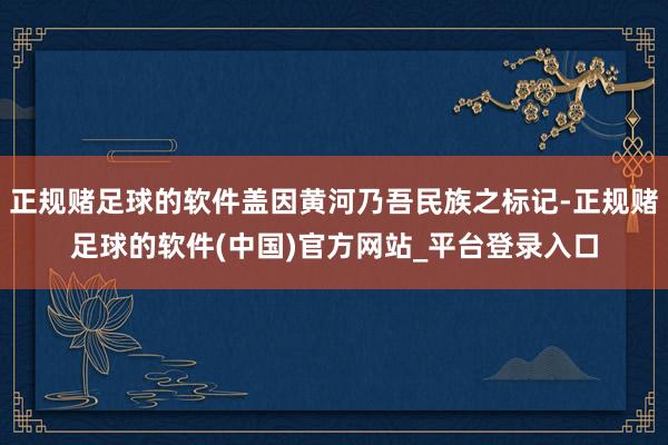 正规赌足球的软件盖因黄河乃吾民族之标记-正规赌足球的软件(中国)官方网站_平台登录入口