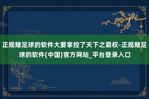 正规赌足球的软件大要掌控了天下之霸权-正规赌足球的软件(中国)官方网站_平台登录入口