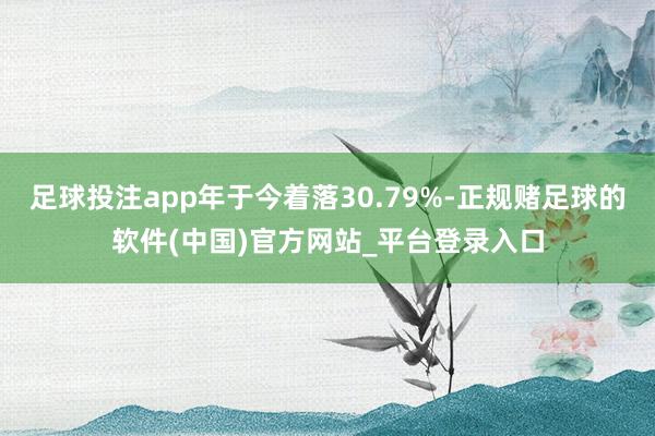 足球投注app年于今着落30.79%-正规赌足球的软件(中国)官方网站_平台登录入口