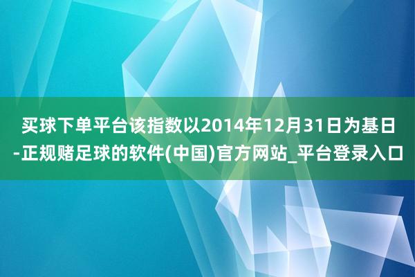 买球下单平台该指数以2014年12月31日为基日-正规赌足球的软件(中国)官方网站_平台登录入口