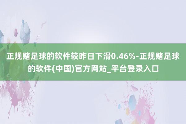 正规赌足球的软件较昨日下滑0.46%-正规赌足球的软件(中国)官方网站_平台登录入口