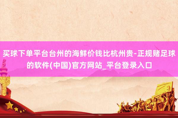 买球下单平台台州的海鲜价钱比杭州贵-正规赌足球的软件(中国)官方网站_平台登录入口