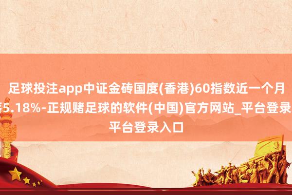 足球投注app中证金砖国度(香港)60指数近一个月着落5.18%-正规赌足球的软件(中国)官方网站_平台登录入口