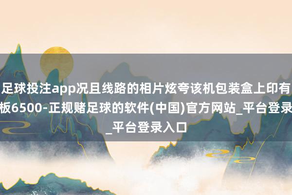 足球投注app况且线路的相片炫夸该机包装盒上印有“电板6500-正规赌足球的软件(中国)官方网站_平台登录入口