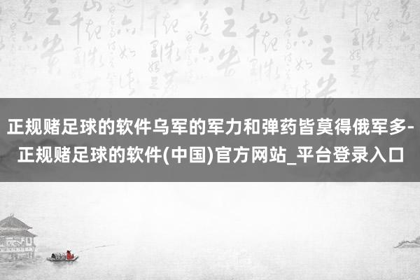 正规赌足球的软件乌军的军力和弹药皆莫得俄军多-正规赌足球的软件(中国)官方网站_平台登录入口