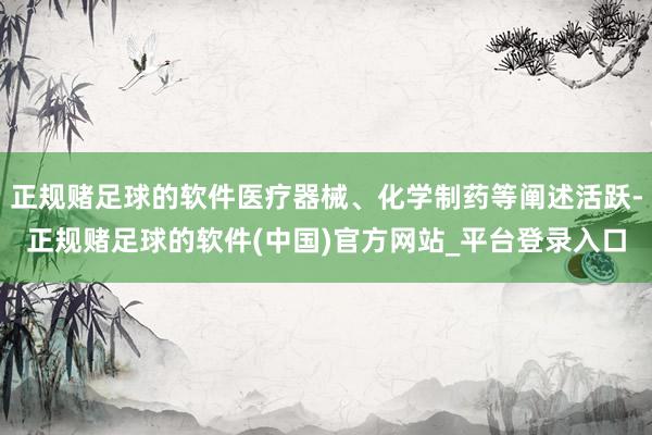 正规赌足球的软件医疗器械、化学制药等阐述活跃-正规赌足球的软件(中国)官方网站_平台登录入口