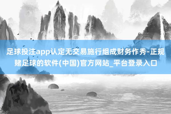 足球投注app认定无交易施行组成财务作秀-正规赌足球的软件(中国)官方网站_平台登录入口