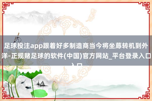 足球投注app跟着好多制造商当今将坐蓐转机到外洋-正规赌足球的软件(中国)官方网站_平台登录入口