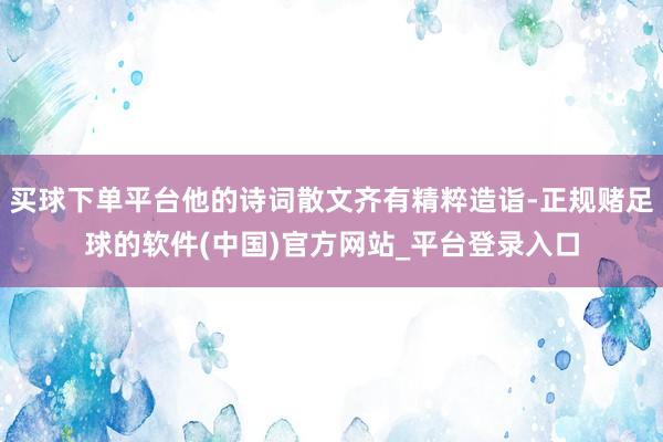 买球下单平台他的诗词散文齐有精粹造诣-正规赌足球的软件(中国)官方网站_平台登录入口