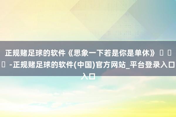 正规赌足球的软件《思象一下若是你是单休》 ​​​-正规赌足球的软件(中国)官方网站_平台登录入口