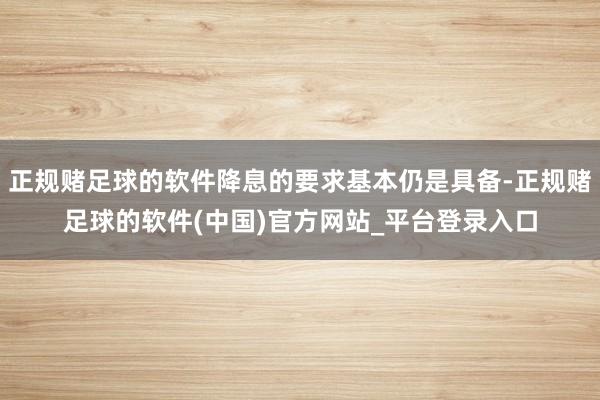 正规赌足球的软件降息的要求基本仍是具备-正规赌足球的软件(中国)官方网站_平台登录入口