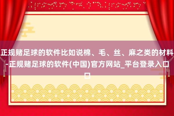 正规赌足球的软件比如说棉、毛、丝、麻之类的材料-正规赌足球的软件(中国)官方网站_平台登录入口