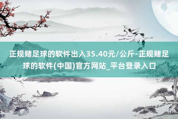 正规赌足球的软件出入35.40元/公斤-正规赌足球的软件(中国)官方网站_平台登录入口