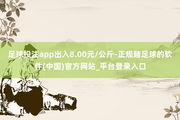 足球投注app出入8.00元/公斤-正规赌足球的软件(中国)官方网站_平台登录入口