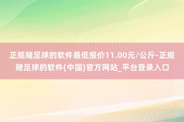 正规赌足球的软件最低报价11.00元/公斤-正规赌足球的软件(中国)官方网站_平台登录入口