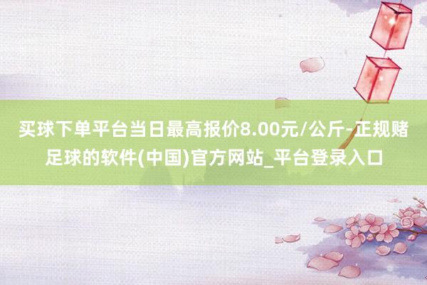 买球下单平台当日最高报价8.00元/公斤-正规赌足球的软件(中国)官方网站_平台登录入口