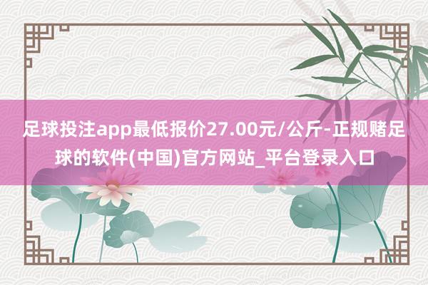 足球投注app最低报价27.00元/公斤-正规赌足球的软件(中国)官方网站_平台登录入口