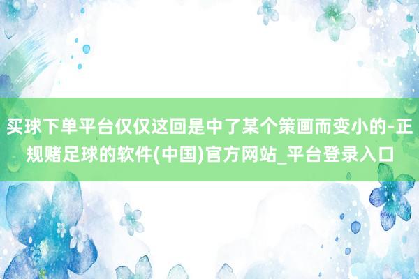 买球下单平台仅仅这回是中了某个策画而变小的-正规赌足球的软件(中国)官方网站_平台登录入口