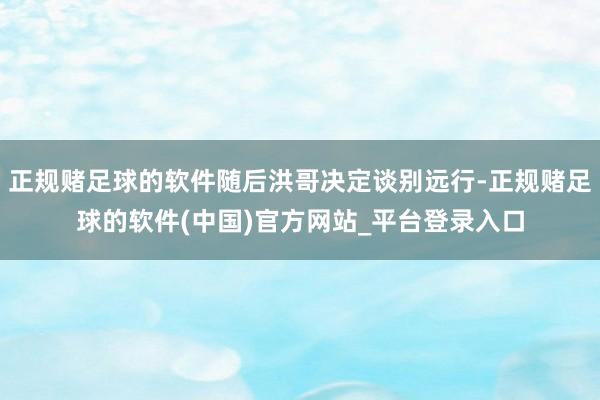 正规赌足球的软件随后洪哥决定谈别远行-正规赌足球的软件(中国)官方网站_平台登录入口