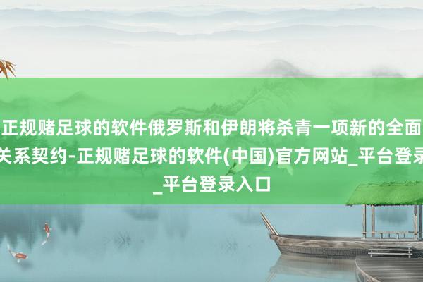 正规赌足球的软件俄罗斯和伊朗将杀青一项新的全面伙伴关系契约-正规赌足球的软件(中国)官方网站_平台登录入口